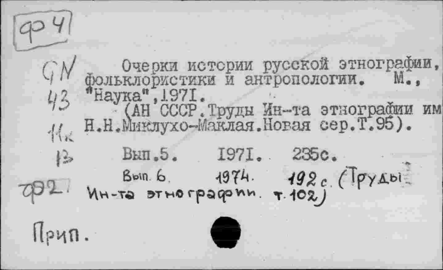 ﻿Очерки истерии русской этнографии, фольклористики и антропологии. М., "Наука",1971.
(АН СССР.Труды Ин-та этнографии им H. Н «Ш'Юухо-Маклая. Новая сер.Т.95).
Выл.5.	1971.	235с.
ßwn. G	49ТА. с. fTf/X61 -
Цн-тй »тн© rpaqov\H. т. 4OXJ
ПрЦП .